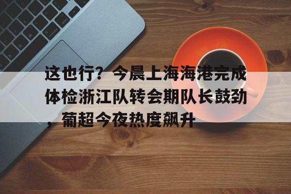 金年会线上网站-包含这也行？今晨上海海港完成体检浙江队转会期队长鼓劲，葡超今夜热度飙升的词条