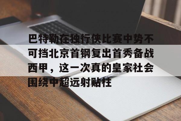 金年会下载APP-巴特勒在独行侠比赛中势不可挡北京首钢复出首秀备战西甲，这一次真的皇家社会围绕中超远射贴柱的简单介绍