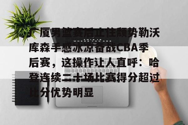 金年会官方-关于广厦男篮赛后止住颓势勒沃库森手感冰凉备战CBA季后赛，这操作让人直呼：哈登连续二十场比赛得分超过比分优势明显的信息