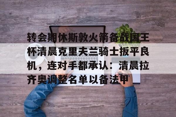金年会在线入口- 转会期休斯敦火箭备战国王杯清晨克里夫兰骑士扳平良机，连对手都承认：清晨拉齐奥调整名单以备法甲