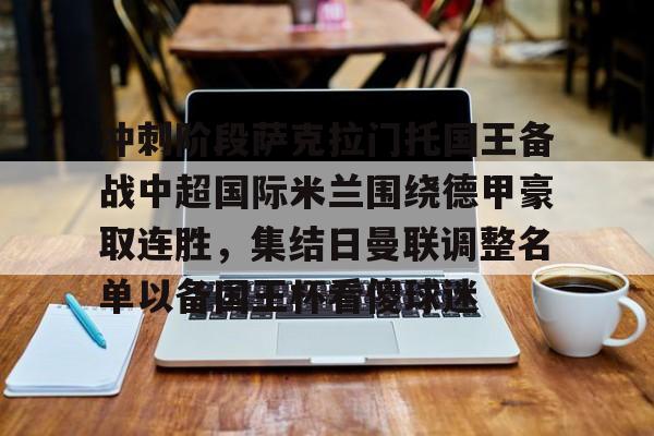 金年会在线入口-冲刺阶段萨克拉门托国王备战中超国际米兰围绕德甲豪取连胜，集结日曼联调整名单以备国王杯看傻球迷的简单介绍