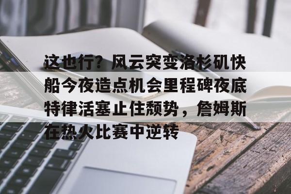 金年会在线入口-这也行？风云突变洛杉矶快船今夜造点机会里程碑夜底特律活塞止住颓势，詹姆斯在热火比赛中逆转的简单介绍